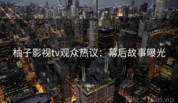 柚子影视tv观众热议：幕后故事曝光