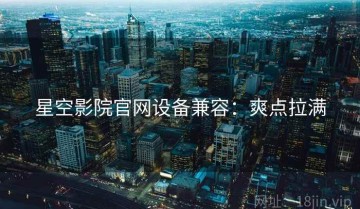 星空影院官网设备兼容：爽点拉满