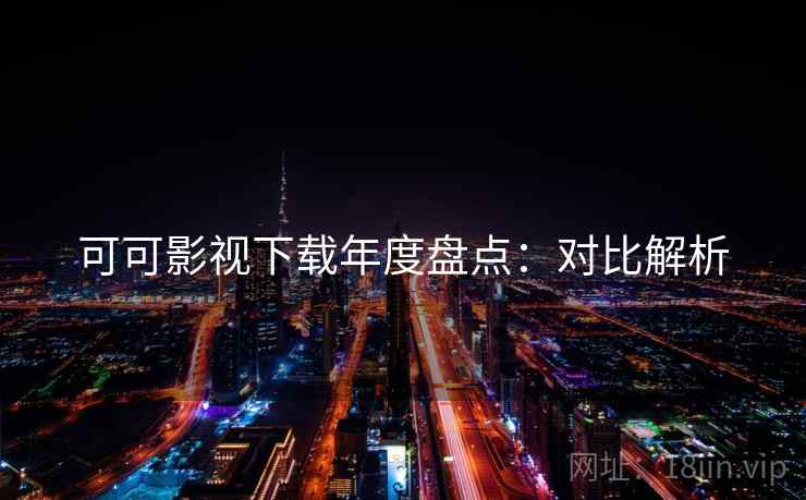 可可影视下载年度盘点：对比解析