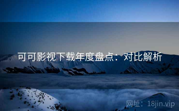 可可影视下载年度盘点：对比解析