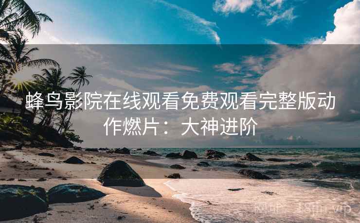蜂鸟影院在线观看免费观看完整版动作燃片：大神进阶