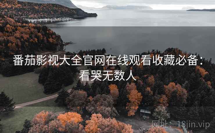 番茄影视大全官网在线观看收藏必备：看哭无数人