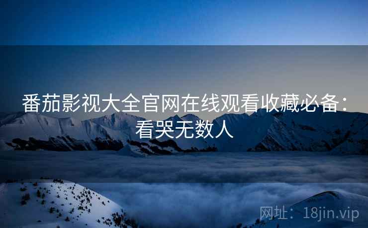 番茄影视大全官网在线观看收藏必备：看哭无数人