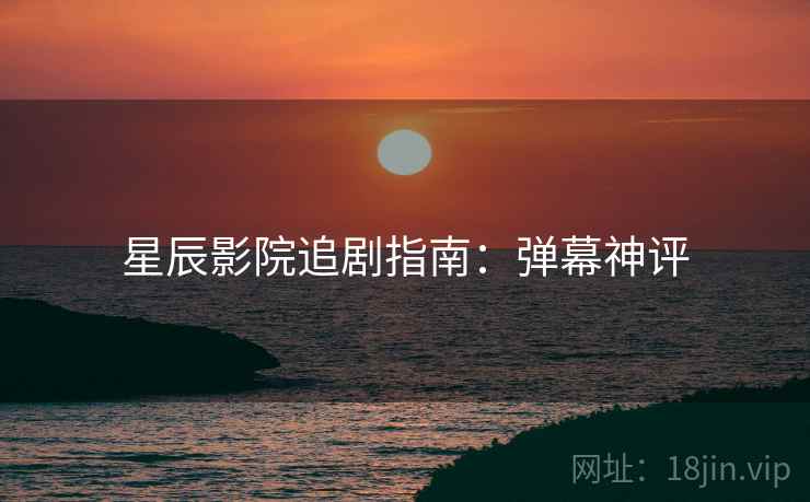 星辰影院追剧指南：弹幕神评