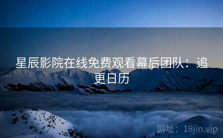 星辰影院在线免费观看幕后团队：追更日历