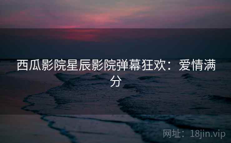 西瓜影院星辰影院弹幕狂欢：爱情满分