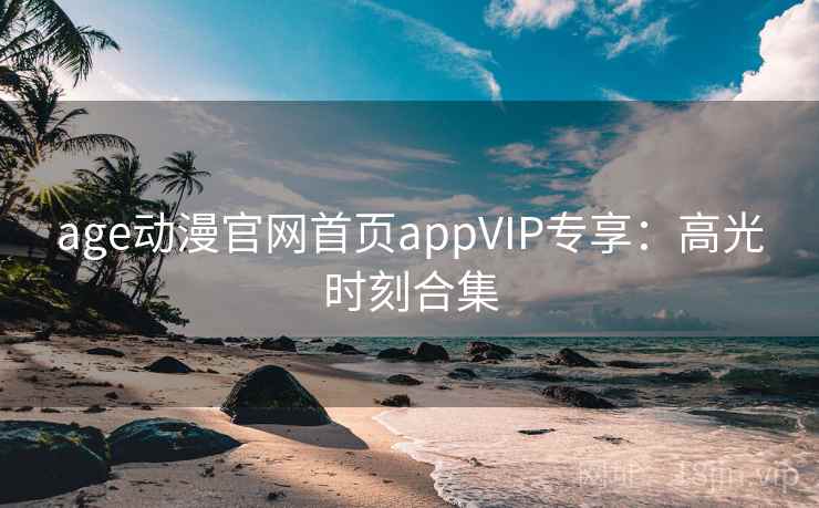 age动漫官网首页appVIP专享：高光时刻合集