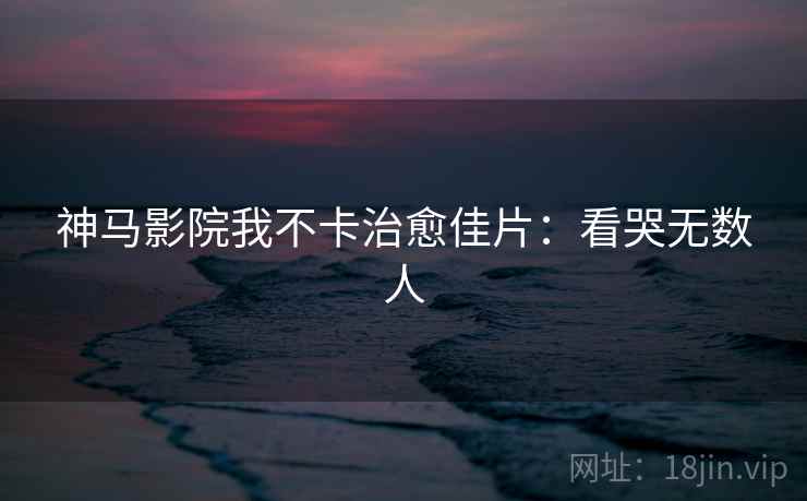 神马影院我不卡治愈佳片:看哭无数人 神马影院我不卡治愈佳片:看哭无数人