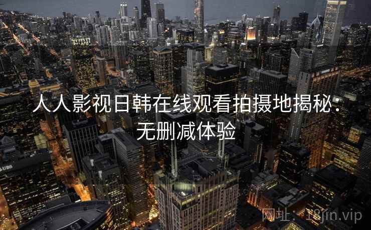 人人影视日韩在线观看拍摄地揭秘:无删减体验 人人影视日韩在线观看拍摄地揭秘:无删减体验